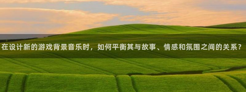 k8凯发是啥：在设计新的游戏背景音乐时，如何平衡其与故事、情